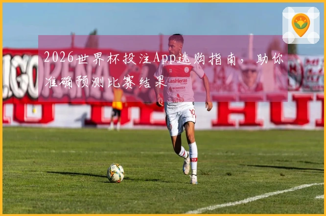 2026世界杯投注App选购指南，助你准确预测比赛结果